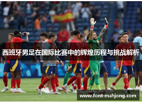 西班牙男足在国际比赛中的辉煌历程与挑战解析